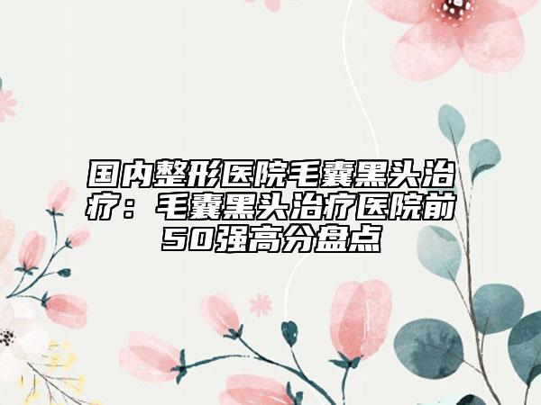 国内整形医院毛囊黑头治疗：毛囊黑头治疗医院前50强高分盘点