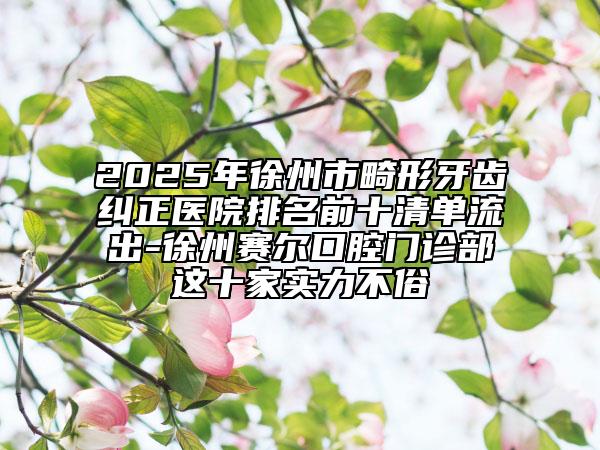 2025年徐州市畸形牙齿纠正医院排名前十清单流出-徐州赛尔口腔门诊部这十家实力不俗