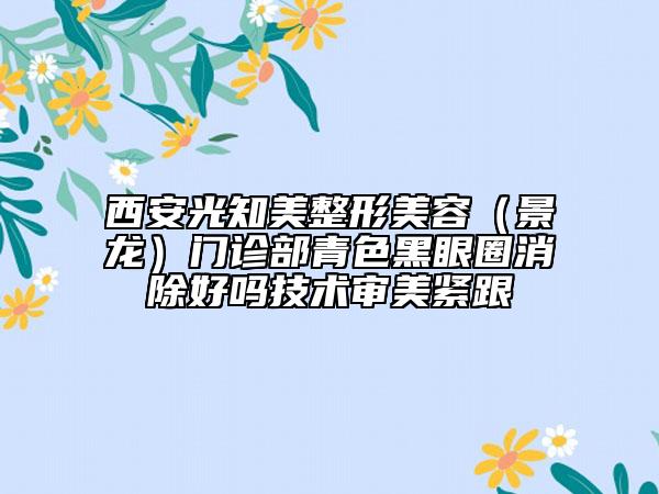 西安光知美整形美容（景龙）门诊部青色黑眼圈消除好吗技术审美紧跟