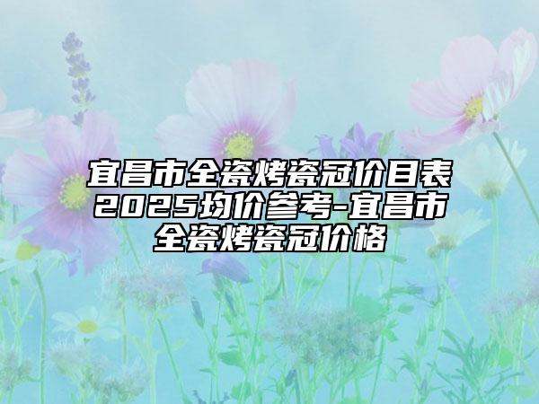 宜昌市全瓷烤瓷冠价目表2025均价参考-宜昌市全瓷烤瓷冠价格