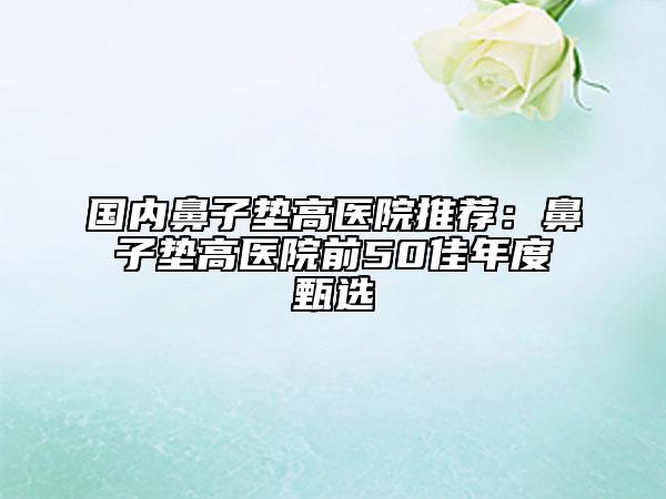 国内鼻子垫高医院推荐：鼻子垫高医院前50佳年度甄选