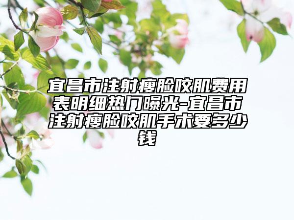 宜昌市注射瘦脸咬肌费用表明细热门曝光-宜昌市注射瘦脸咬肌手术要多少钱