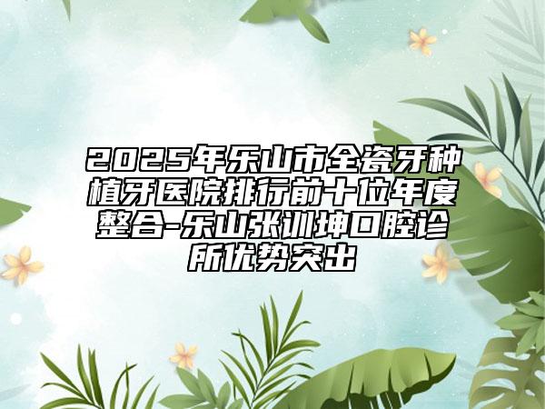 2025年乐山市全瓷牙种植牙医院排行前十位年度整合-乐山张训坤口腔诊所优势突出