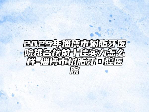 2025年淄博市树脂牙医院排名榜前十佳实力怎么样-淄博市树脂牙口腔医院