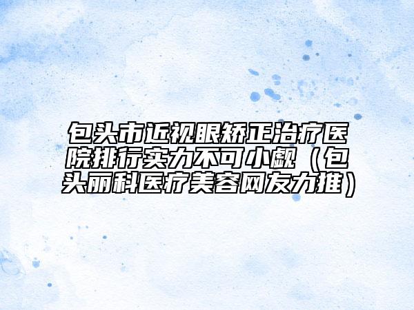 包头市近视眼矫正治疗医院排行实力不可小觑（包头丽科医疗美容网友力推）