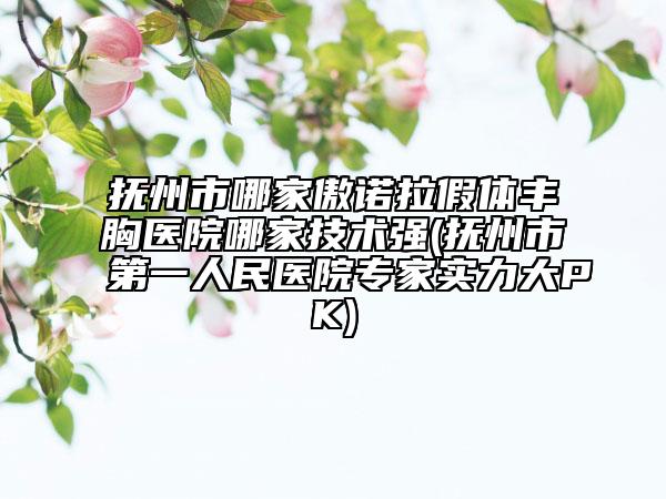 抚州市哪家傲诺拉假体丰胸医院哪家技术强(抚州市第一人民医院专家实力大PK)