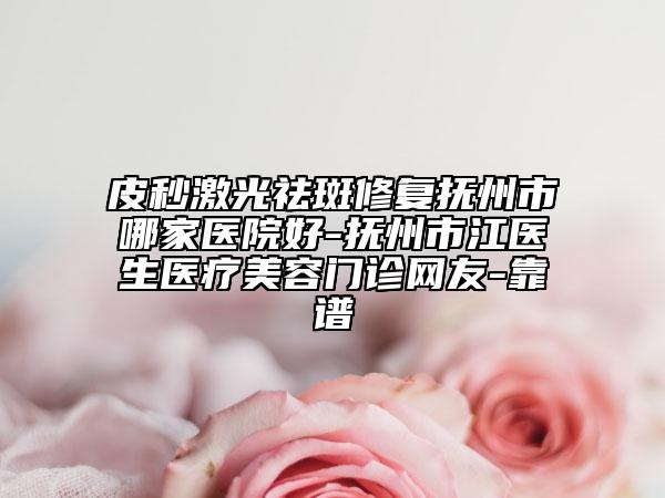 皮秒激光祛斑修复抚州市哪家医院好-抚州市江医生医疗美容门诊网友-靠谱