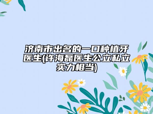 济南市出名的一口种植牙医生(许海磊医生公立私立实力相当)
