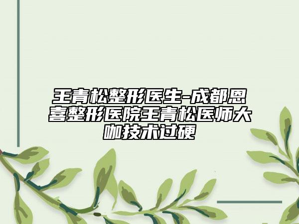 王青松整形医生-成都恩喜整形医院王青松医师大咖技术过硬