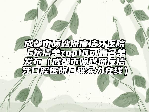 成都市喷砂深度洁牙医院上榜清单top10可靠名单发布（成都市喷砂深度洁牙口腔医院口碑实力在线）
