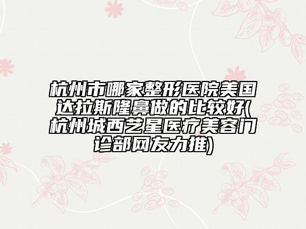 杭州市哪家整形医院美国达拉斯隆鼻做的比较好(杭州城西艺星医疗美容门诊部网友力推)
