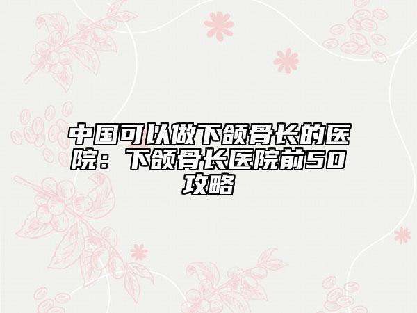 中国可以做下颌骨长的医院：下颌骨长医院前50攻略