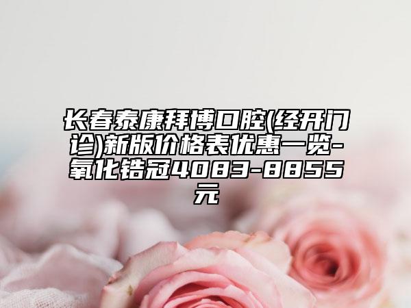 长春泰康拜博口腔(经开门诊)新版价格表优惠一览-氧化锆冠4083-8855元