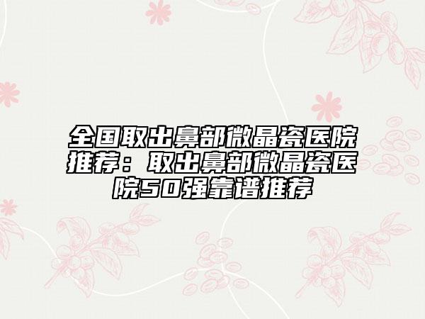全国取出鼻部微晶瓷医院推荐：取出鼻部微晶瓷医院50强靠谱推荐
