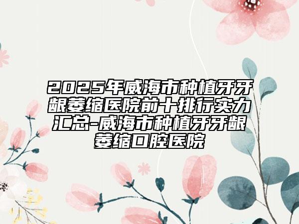 2025年威海市种植牙牙龈萎缩医院前十排行实力汇总-威海市种植牙牙龈萎缩口腔医院