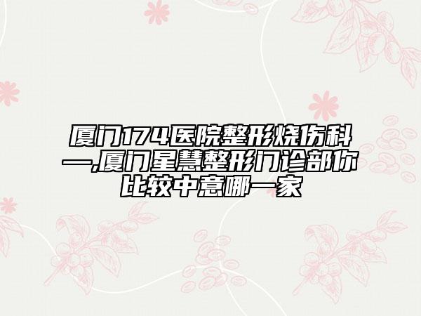 厦门174医院整形烧伤科—,厦门星慧整形门诊部你比较中意哪一家
