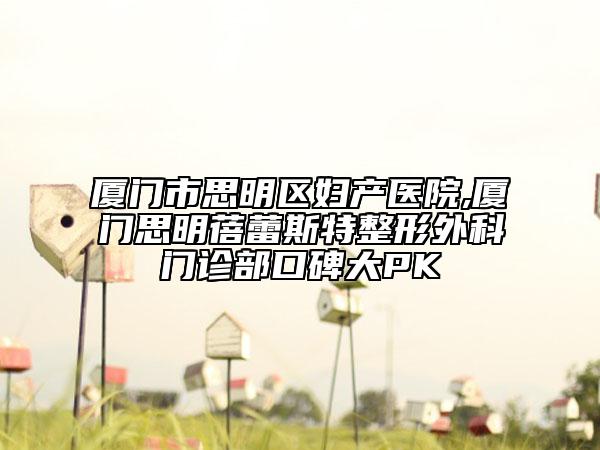 厦门市思明区妇产医院,厦门思明蓓蕾斯特整形外科门诊部口碑大PK