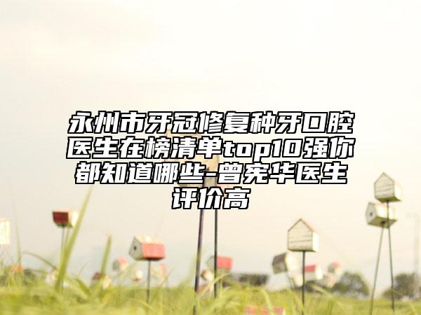 永州市牙冠修复种牙口腔医生在榜清单top10强你都知道哪些-曾宪华医生评价高
