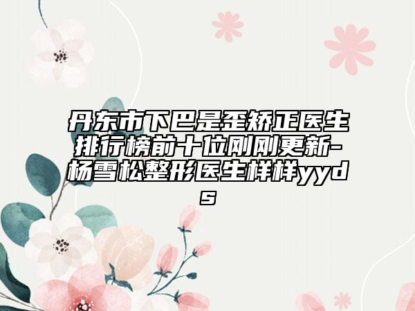 丹东市下巴是歪矫正医生排行榜前十位刚刚更新-杨雪松整形医生样样yyds