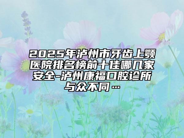 2025年泸州市牙齿上颚医院排名榜前十佳哪几家安全-泸州康福口腔诊所与众不同…