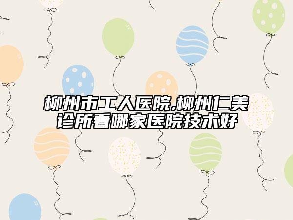 柳州市工人医院,柳州仁美诊所看哪家医院技术好