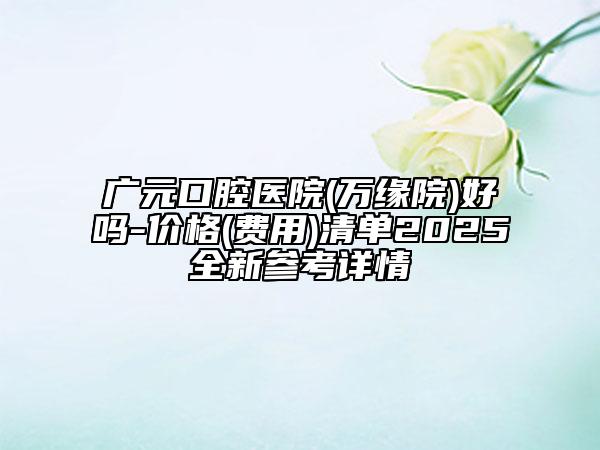 广元口腔医院(万缘院)好吗-价格(费用)清单2025全新参考详情