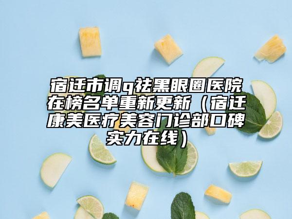 宿迁市调q祛黑眼圈医院在榜名单重新更新（宿迁康美医疗美容门诊部口碑实力在线）