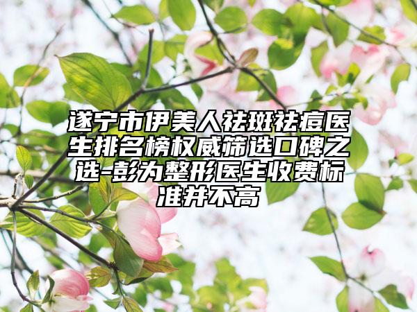 遂宁市伊美人祛斑祛痘医生排名榜权威筛选口碑之选-彭为整形医生收费标准并不高