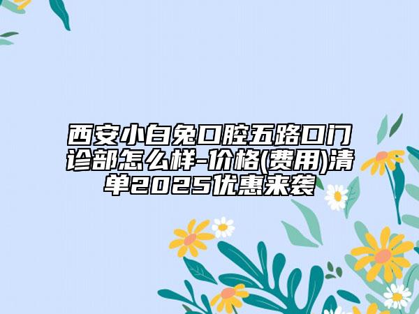 西安小白兔口腔五路口门诊部怎么样-价格(费用)清单2025优惠来袭