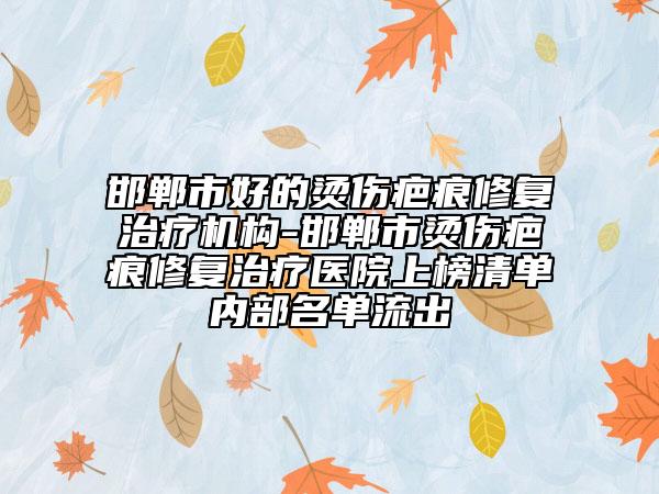 邯郸市好的烫伤疤痕修复治疗机构-邯郸市烫伤疤痕修复治疗医院上榜清单内部名单流出