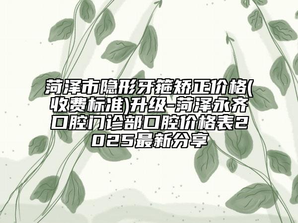 菏泽市隐形牙箍矫正价格(收费标准)升级-菏泽永齐口腔门诊部口腔价格表2025最新分享