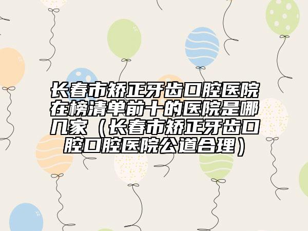 长春市矫正牙齿口腔医院在榜清单前十的医院是哪几家（长春市矫正牙齿口腔口腔医院公道合理）