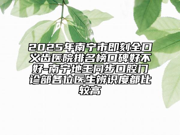 2025年南宁市即刻全口义齿医院排名榜口碑好不好-南宁地王同步口腔门诊部各位医生辨识度都比较高