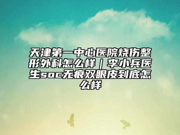 天津第一中心医院烧伤整形外科怎么样｜李小兵医生soc无痕双眼皮到底怎么样