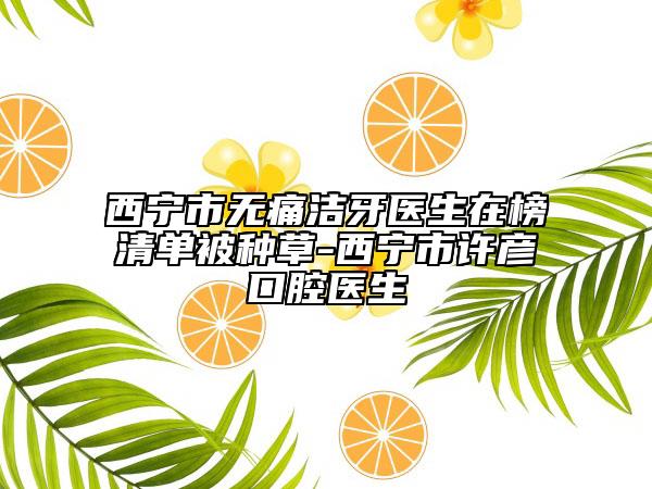 西宁市无痛洁牙医生在榜清单被种草-西宁市许彦口腔医生