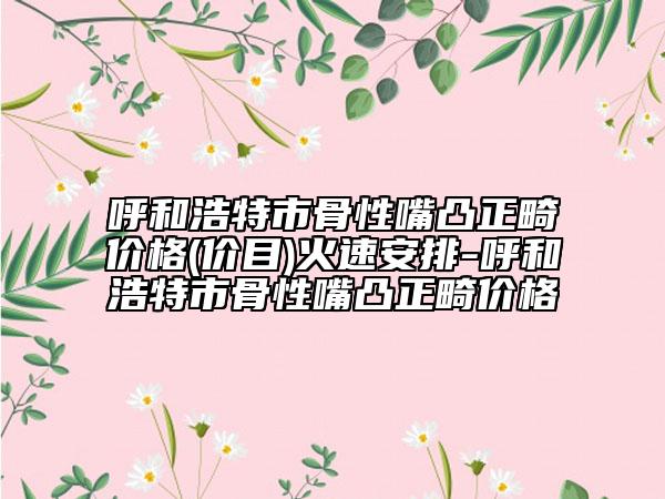 呼和浩特市骨性嘴凸正畸价格(价目)火速安排-呼和浩特市骨性嘴凸正畸价格