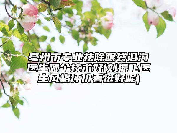 亳州市专业祛除眼袋泪沟医生哪个技术好(刘振飞医生风格评价看挺好呢)