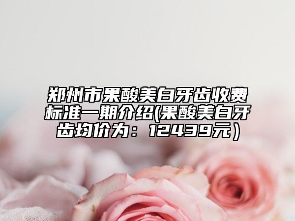 郑州市果酸美白牙齿收费标准一期介绍(果酸美白牙齿均价为：12439元）