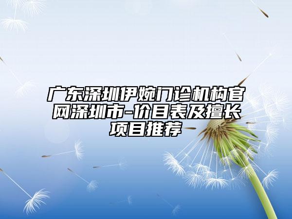广东深圳伊婉门诊机构官网深圳市-价目表及擅长项目推荐