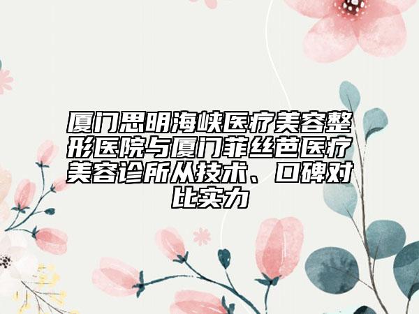 厦门思明海峡医疗美容整形医院与厦门菲丝芭医疗美容诊所从技术、口碑对比实力