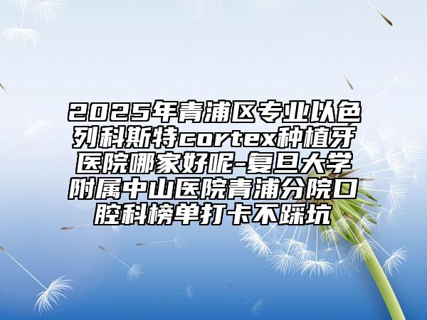 2025年青浦区专业以色列科斯特cortex种植牙医院哪家好呢-复旦大学附属中山医院青浦分院口腔科榜单打卡不踩坑