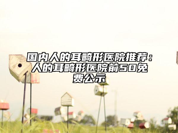 国内人的耳畸形医院推荐：人的耳畸形医院前50免费公示