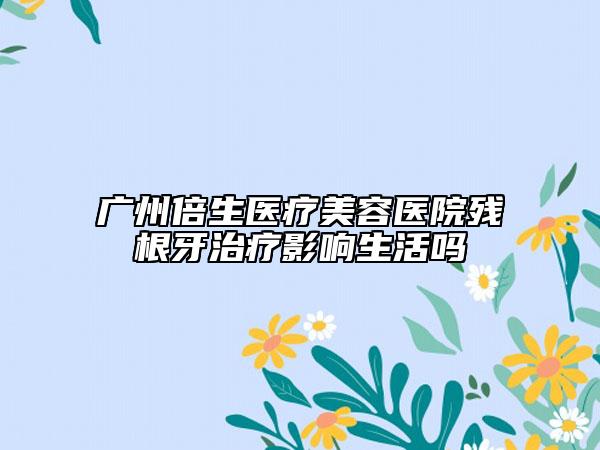 广州倍生医疗美容医院残根牙治疗影响生活吗