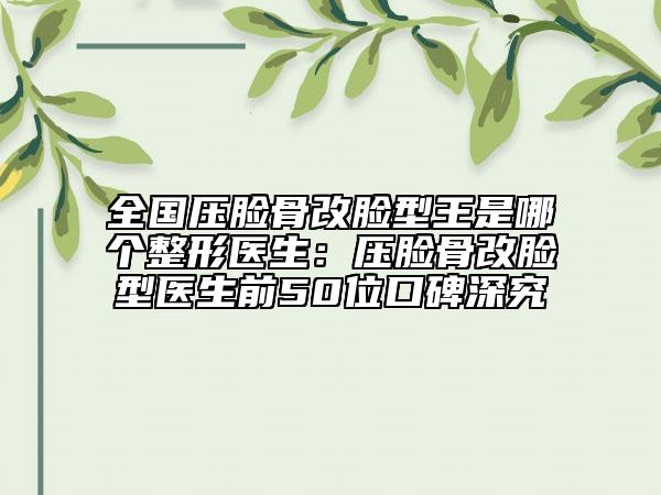 全国压脸骨改脸型王是哪个整形医生：压脸骨改脸型医生前50位口碑深究