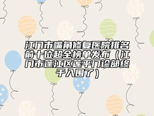 江门市嘴角修复医院排名前十位超全榜单发布（江门市蓬江区莲平门诊部终于入围了）