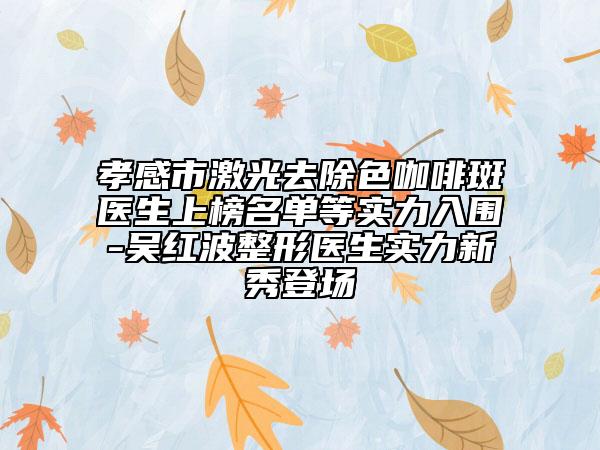 孝感市激光去除色咖啡斑医生上榜名单等实力入围-吴红波整形医生实力新秀登场