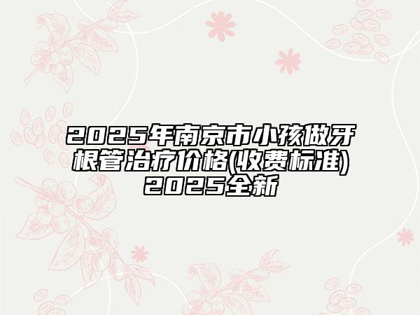 2025年南京市小孩做牙根管治疗价格(收费标准)2025全新