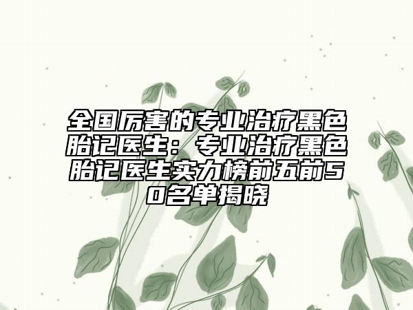 全国厉害的专业治疗黑色胎记医生：专业治疗黑色胎记医生实力榜前五前50名单揭晓