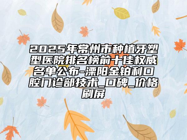 2025年常州市种植牙塑型医院排名榜前十佳权威名单公布-溧阳金铂利口腔门诊部技术_口碑_价格刷屏