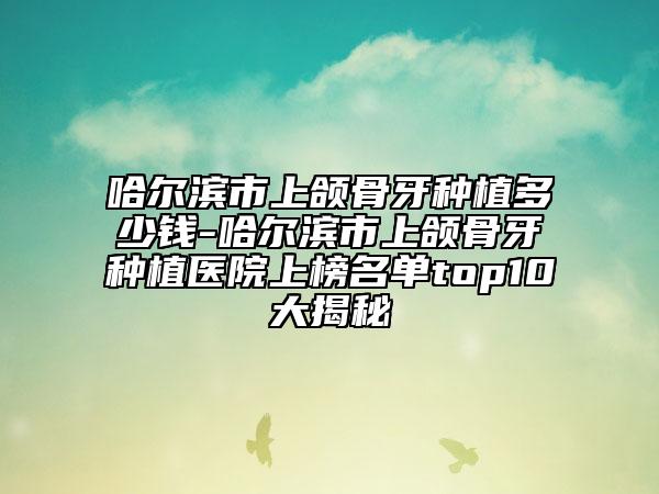 哈尔滨市上颌骨牙种植多少钱-哈尔滨市上颌骨牙种植医院上榜名单top10大揭秘